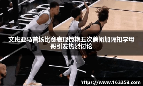 ONE游戏文班亚马首场比赛表现惊艳五次盖帽加隔扣字母哥引发热烈讨论